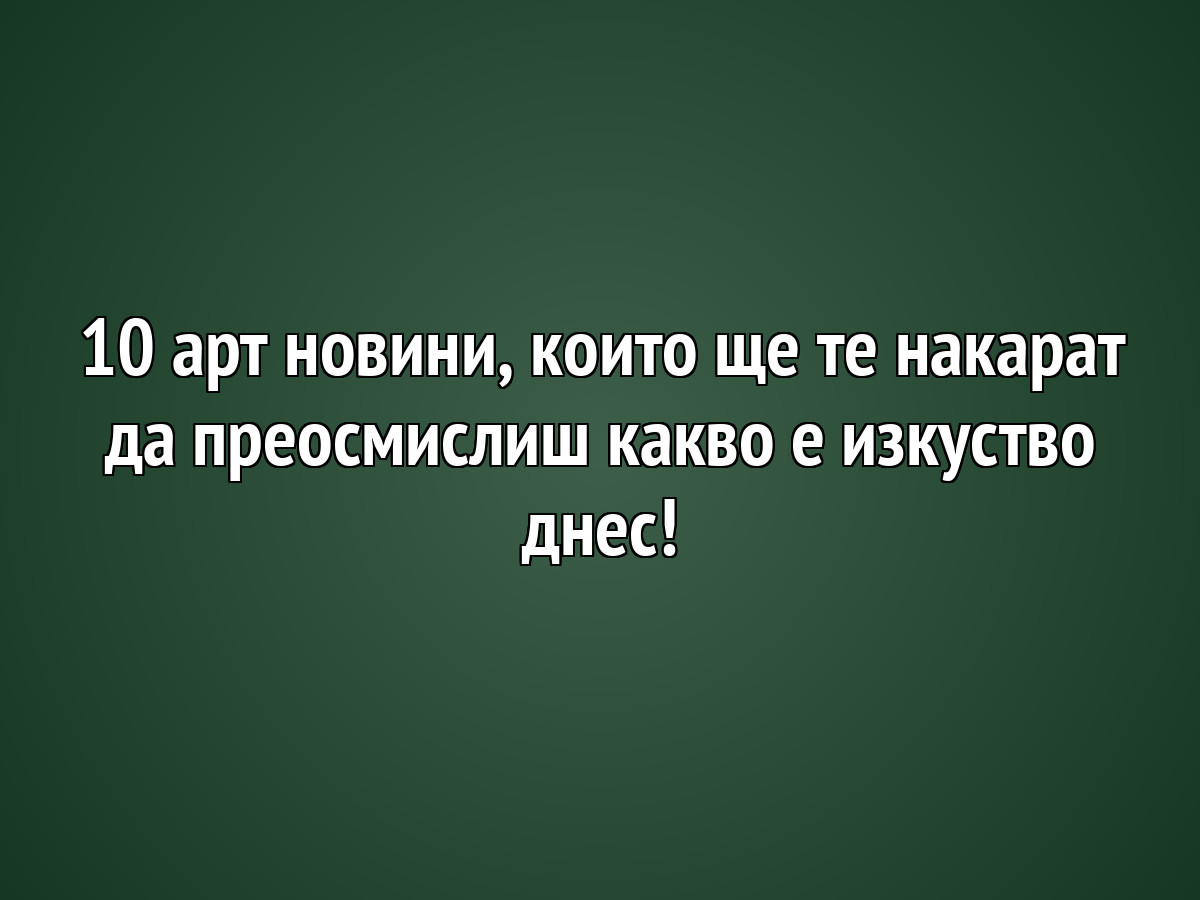 10 арт новини, които ще те накарат да преосмислиш какво е изкуство днес!