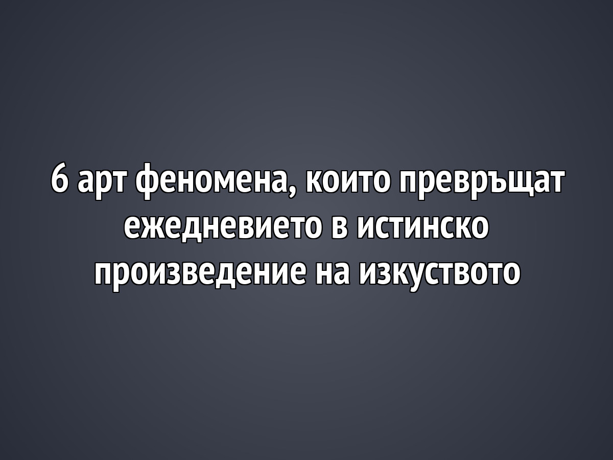 6 арт феномена, които превръщат ежедневието в истинско произведение на изкуството