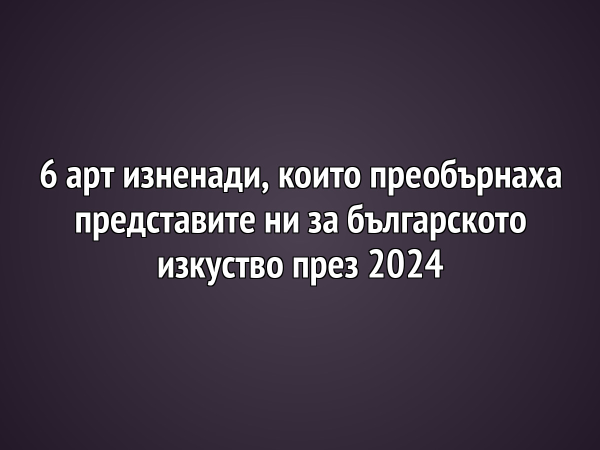 6 арт изненади, които преобърнаха представите ни за българското изкуство през 2024