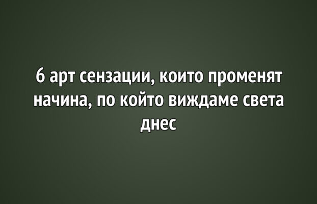 6 арт сензации, които променят начина, по който виждаме света днес