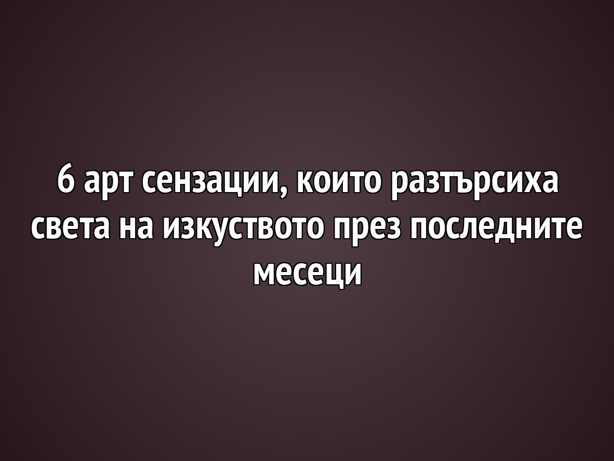 6 арт сензации, които разтърсиха света на изкуството през последните месеци