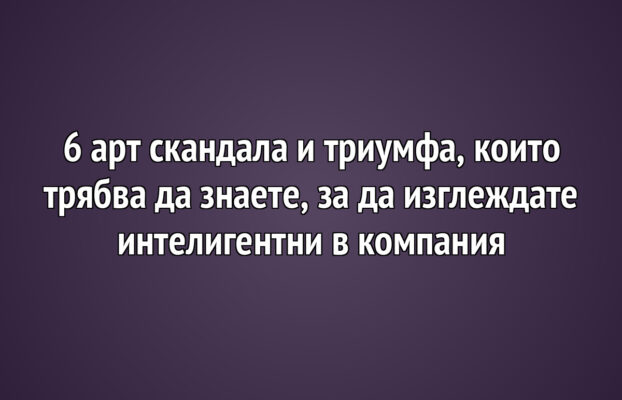 6 арт скандала и триумфа, които трябва да знаете, за да изглеждате интелигентни в компания