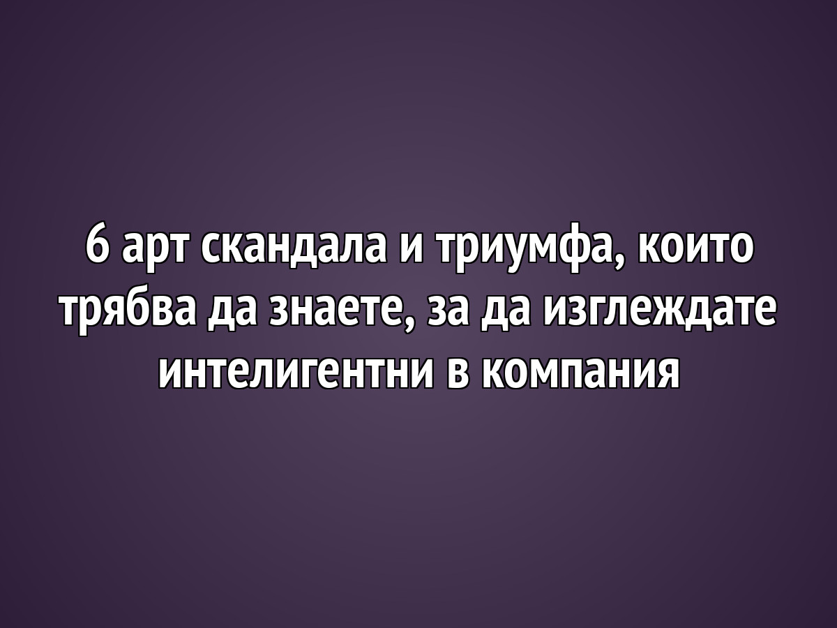 6 арт скандала и триумфа, които трябва да знаете, за да изглеждате интелигентни в компания