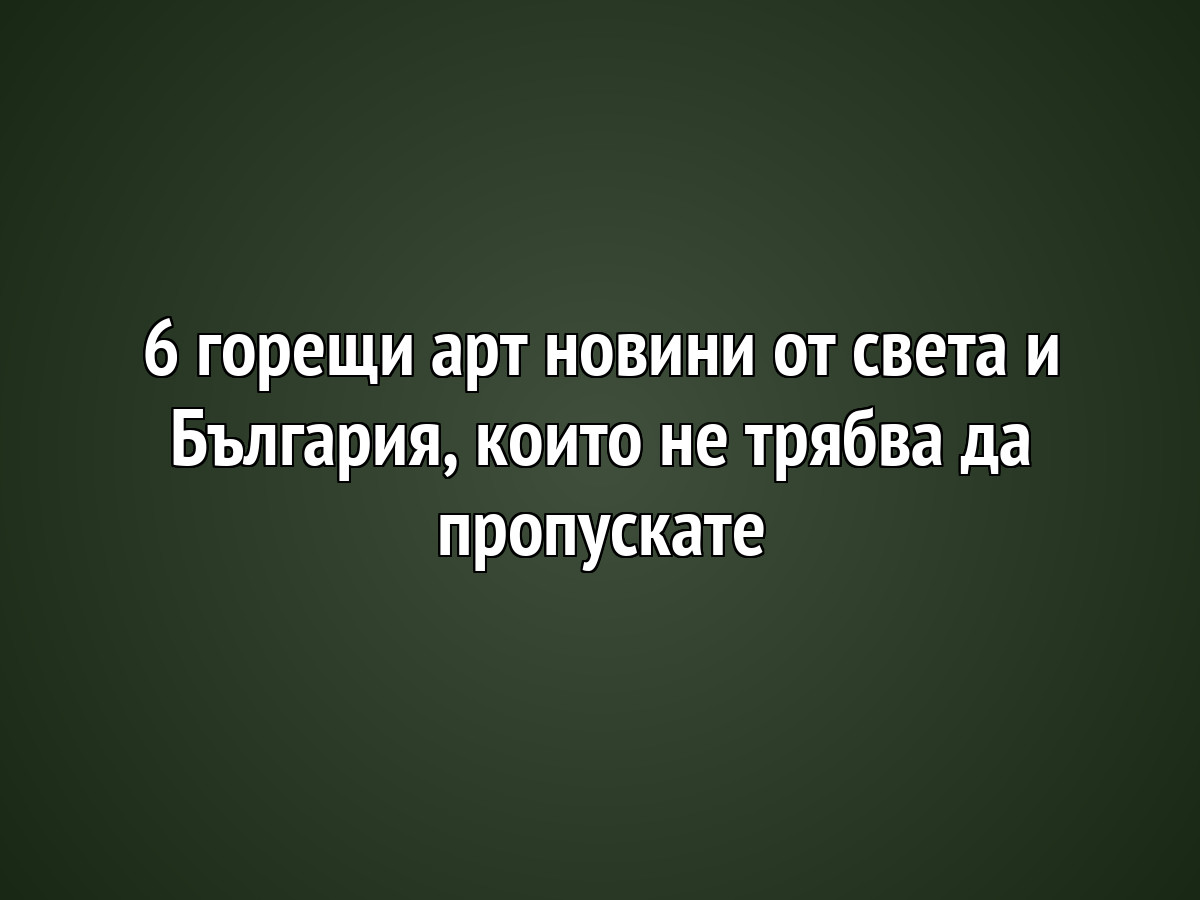 6 горещи арт новини от света и България, които не трябва да пропускате