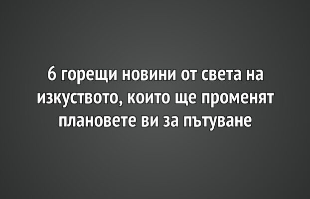 6 горещи новини от света на изкуството, които ще променят плановете ви за пътуване