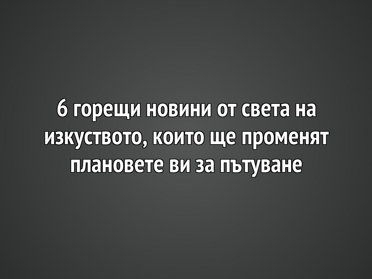 6 горещи новини от света на изкуството, които ще променят плановете ви за пътуване
