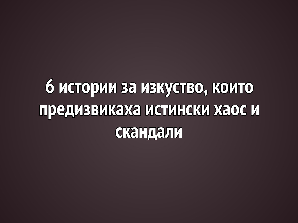 6 истории за изкуство, които предизвикаха истински хаос и скандали