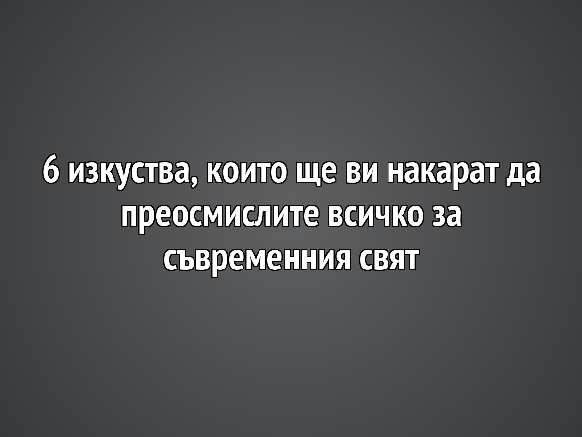 6 изкуства, които ще ви накарат да преосмислите всичко за съвременния свят