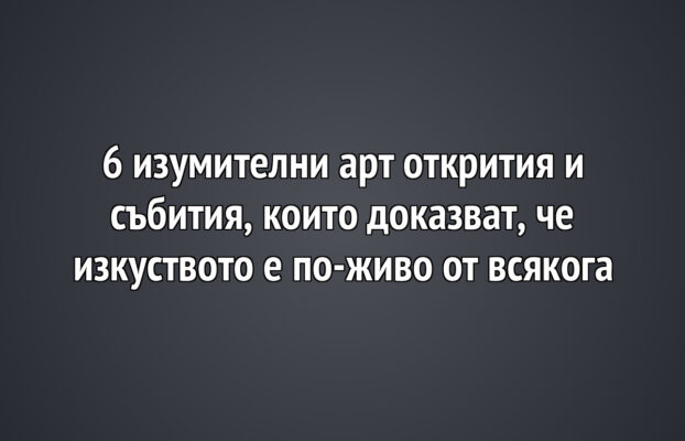 6 изумителни арт открития и събития, които доказват, че изкуството е по-живо от всякога