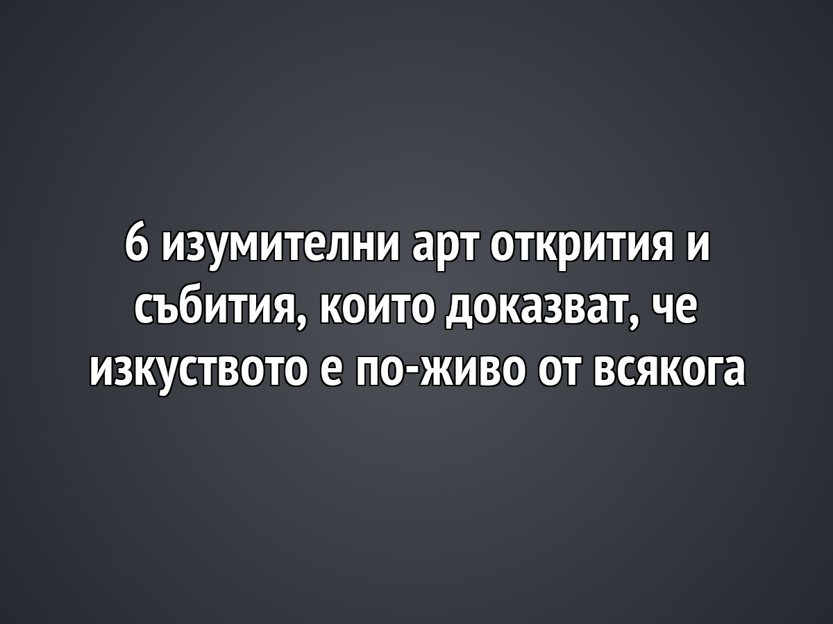 6 изумителни арт открития и събития, които доказват, че изкуството е по-живо от всякога