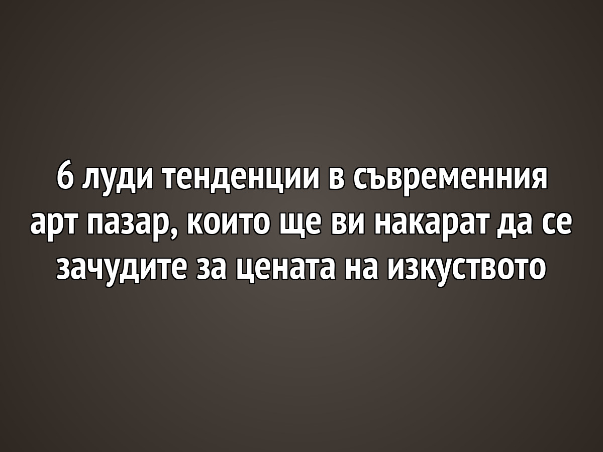 6 луди тенденции в съвременния арт пазар, които ще ви накарат да се зачудите за цената на изкуството