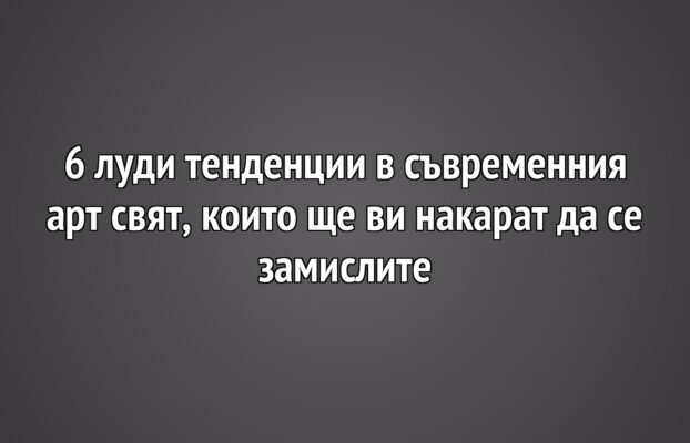 6 луди тенденции в съвременния арт свят, които ще ви накарат да се замислите