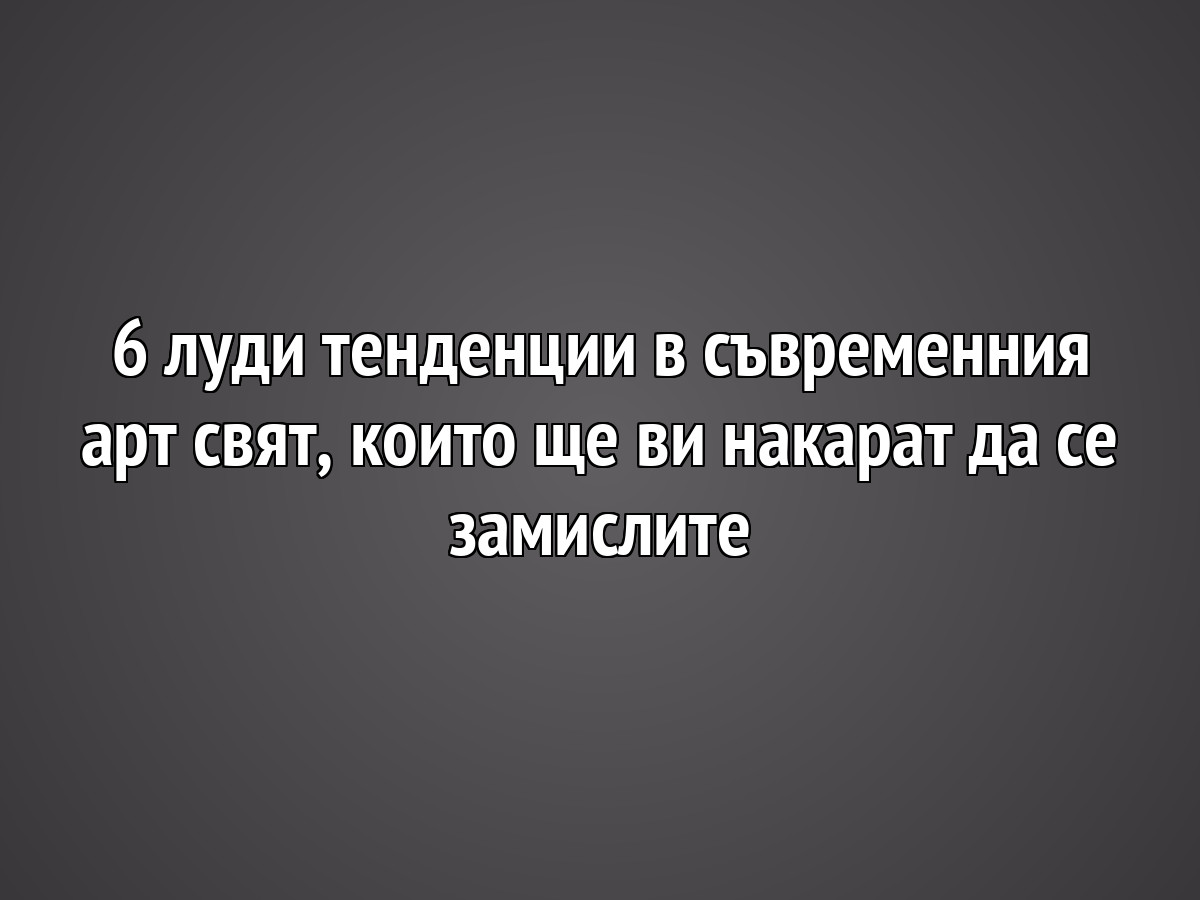 6 луди тенденции в съвременния арт свят, които ще ви накарат да се замислите