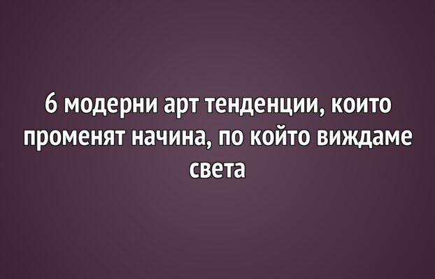 6 модерни арт тенденции, които променят начина, по който виждаме света