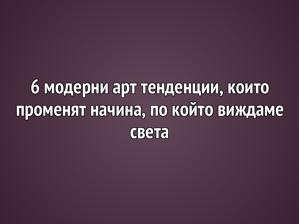 6 модерни арт тенденции, които променят начина, по който виждаме света
