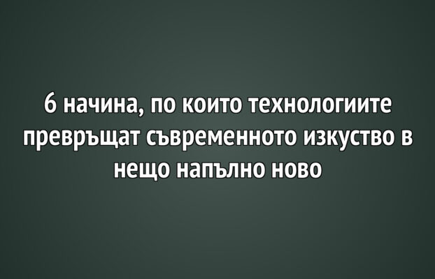 6 начина, по които технологиите превръщат съвременното изкуство в нещо напълно ново