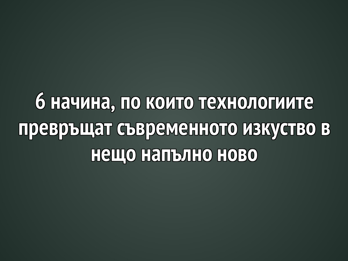 6 начина, по които технологиите превръщат съвременното изкуство в нещо напълно ново