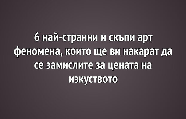 6 най-странни и скъпи арт феномена, които ще ви накарат да се замислите за цената на изкуството