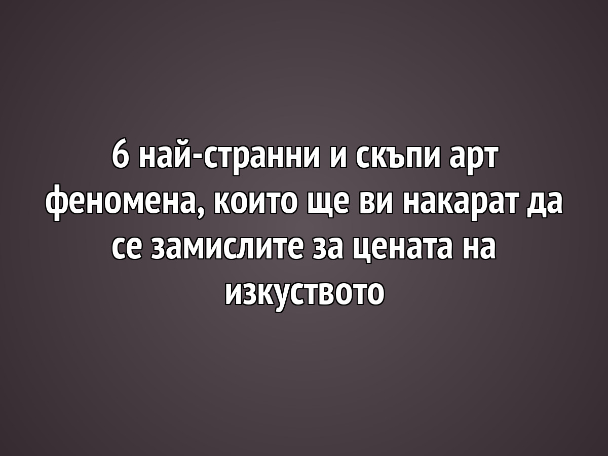 6 най-странни и скъпи арт феномена, които ще ви накарат да се замислите за цената на изкуството