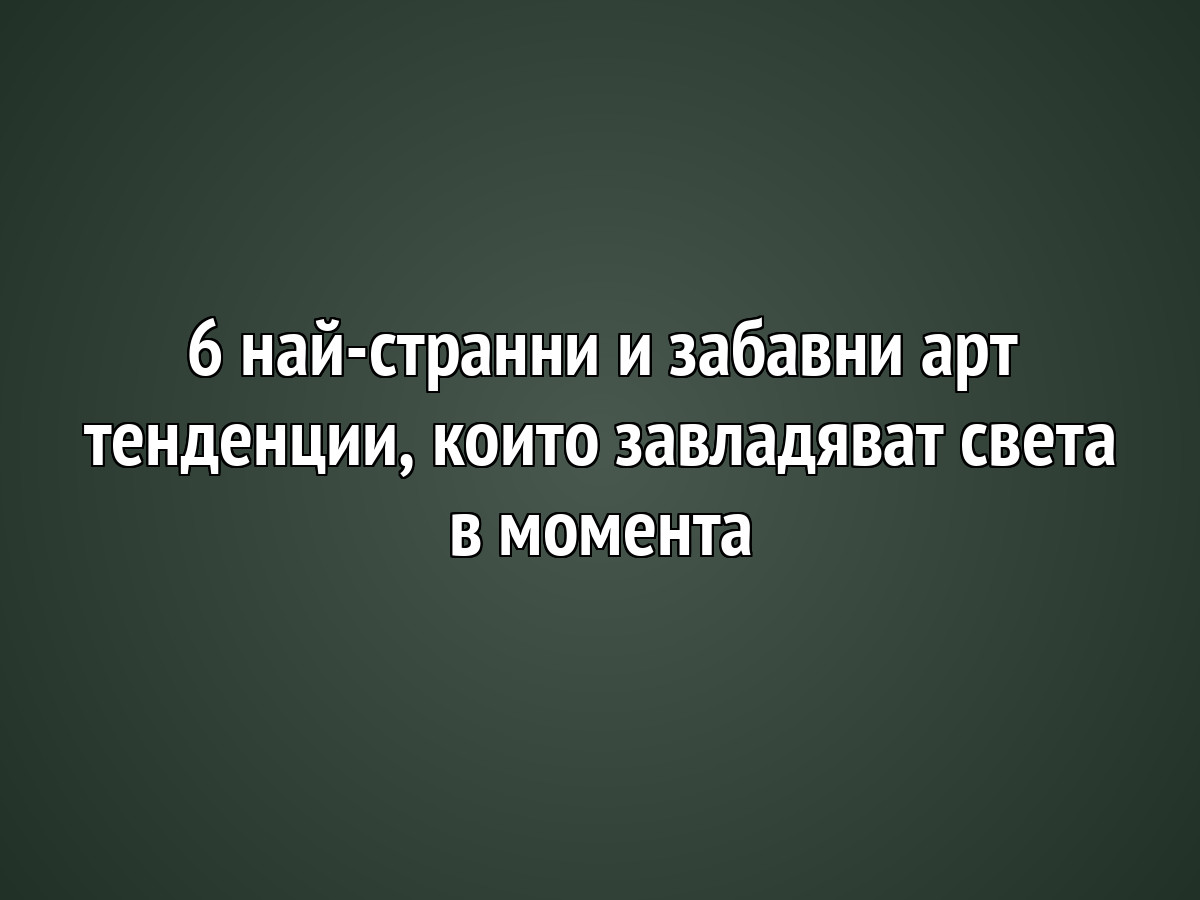 6 най-странни и забавни арт тенденции, които завладяват света в момента