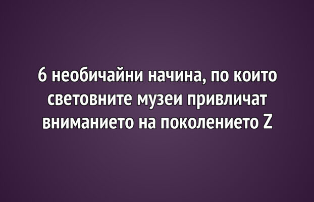 6 необичайни начина, по които световните музеи привличат вниманието на поколението Z