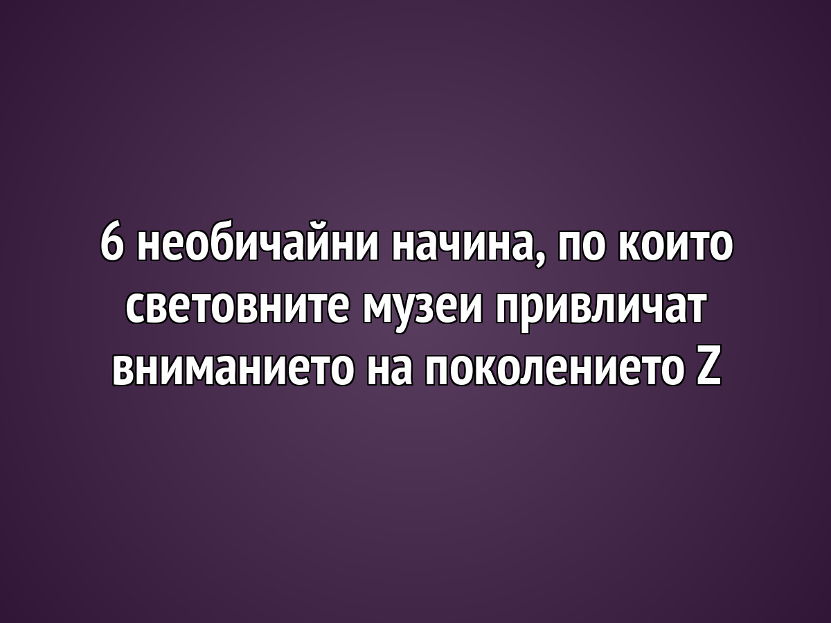 6 необичайни начина, по които световните музеи привличат вниманието на поколението Z