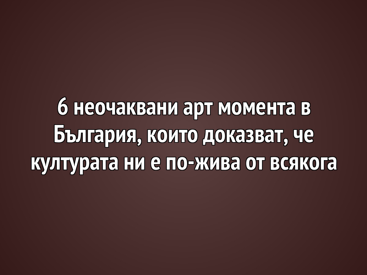 6 неочаквани арт момента в България, които доказват, че културата ни е по-жива от всякога
