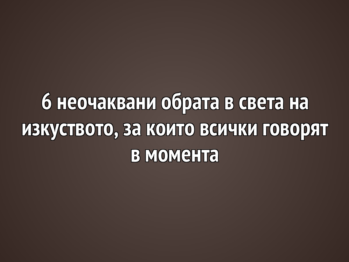 6 неочаквани обрата в света на изкуството, за които всички говорят в момента