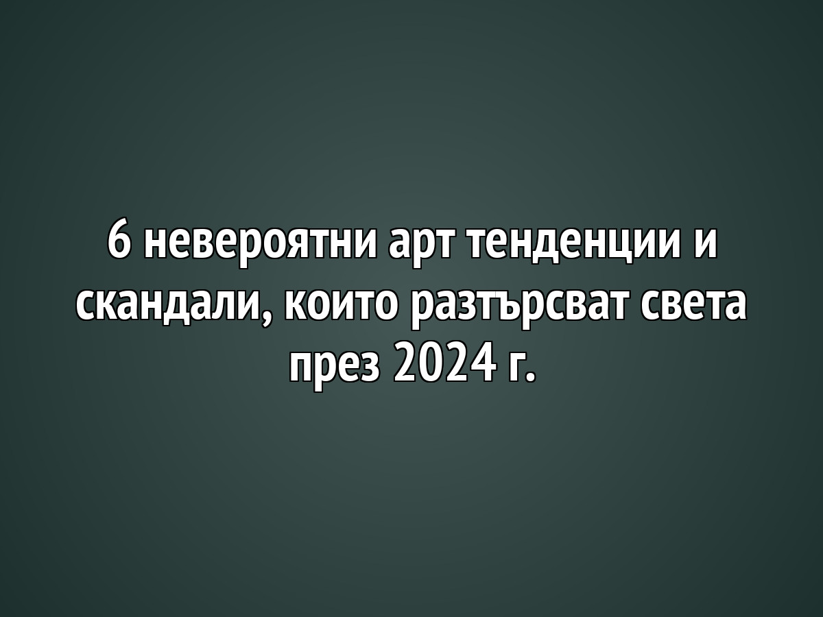 6 невероятни арт тенденции и скандали, които разтърсват света през 2024 г.