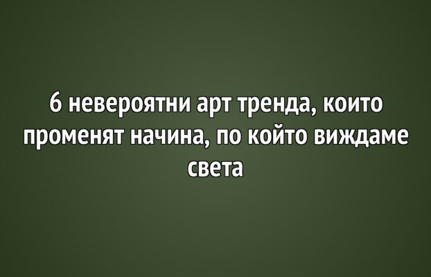 6 невероятни арт тренда, които променят начина, по който виждаме света