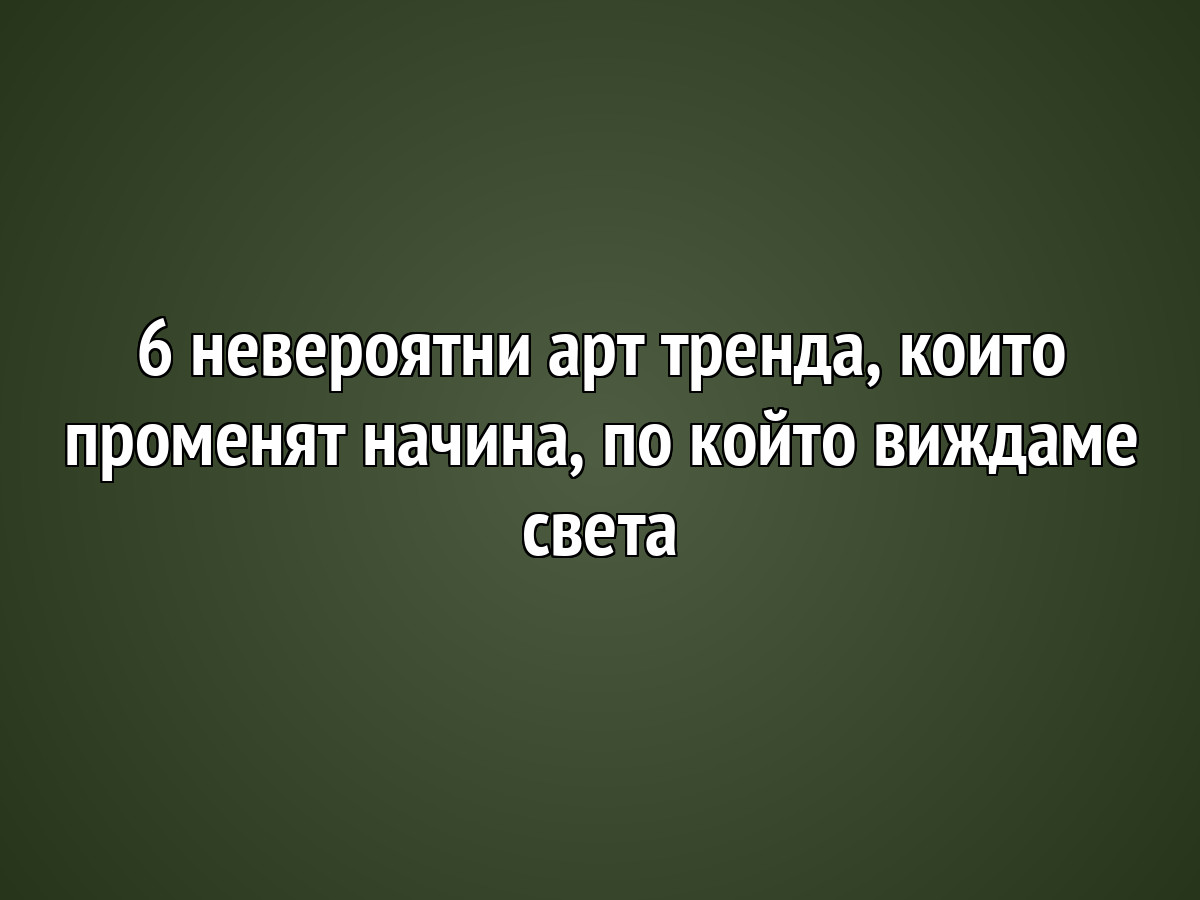 6 невероятни арт тренда, които променят начина, по който виждаме света