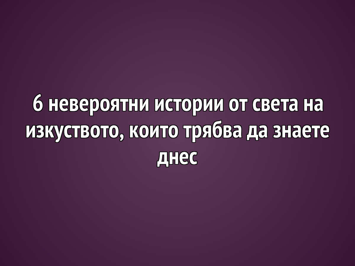 6 невероятни истории от света на изкуството, които трябва да знаете днес