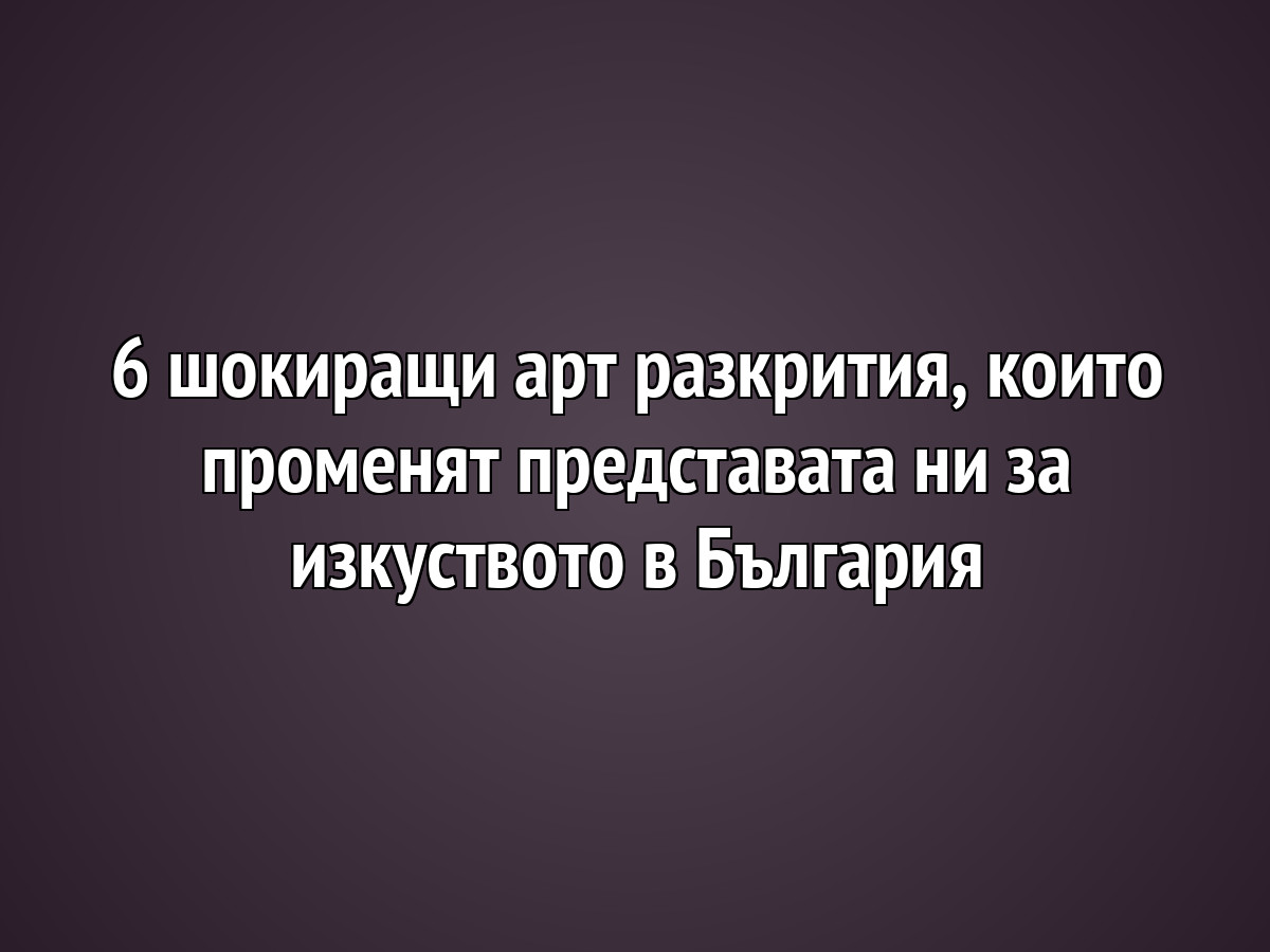 6 шокиращи арт разкрития, които променят представата ни за изкуството в България