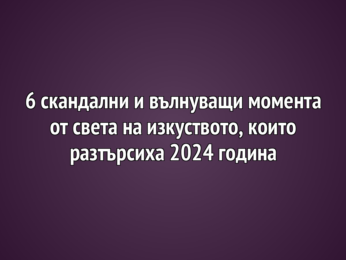 6 скандални и вълнуващи момента от света на изкуството, които разтърсиха 2024 година
