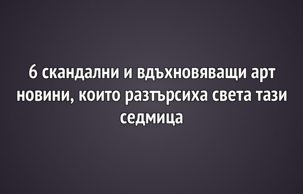 6 скандални и вдъхновяващи арт новини, които разтърсиха света тази седмица