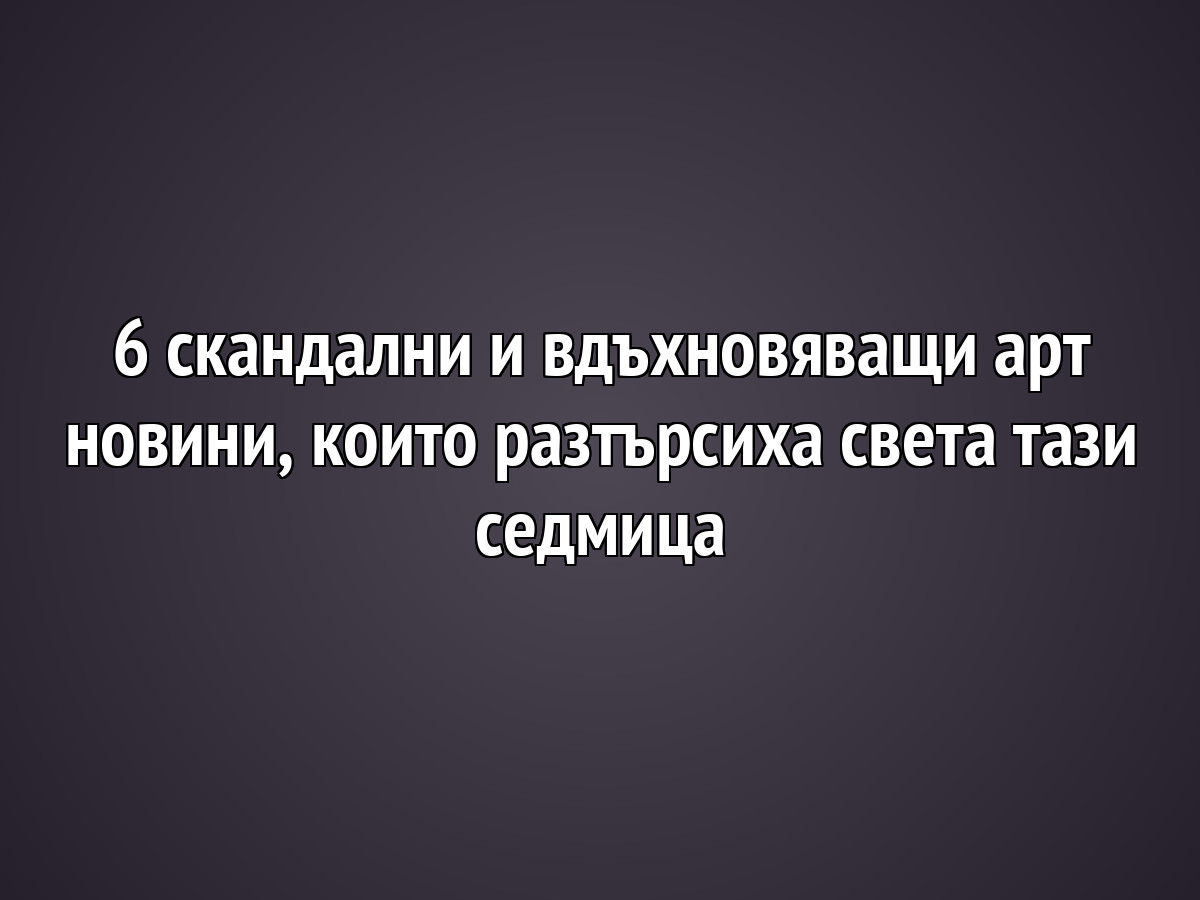 6 скандални и вдъхновяващи арт новини, които разтърсиха света тази седмица