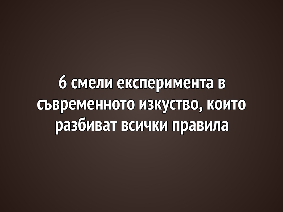 6 смели експеримента в съвременното изкуство, които разбиват всички правила