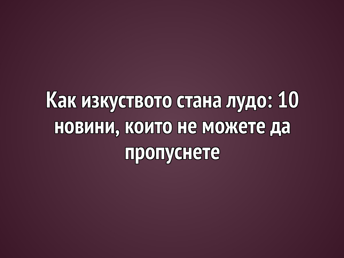 Как изкуството стана лудо: 10 новини, които не можете да пропуснете