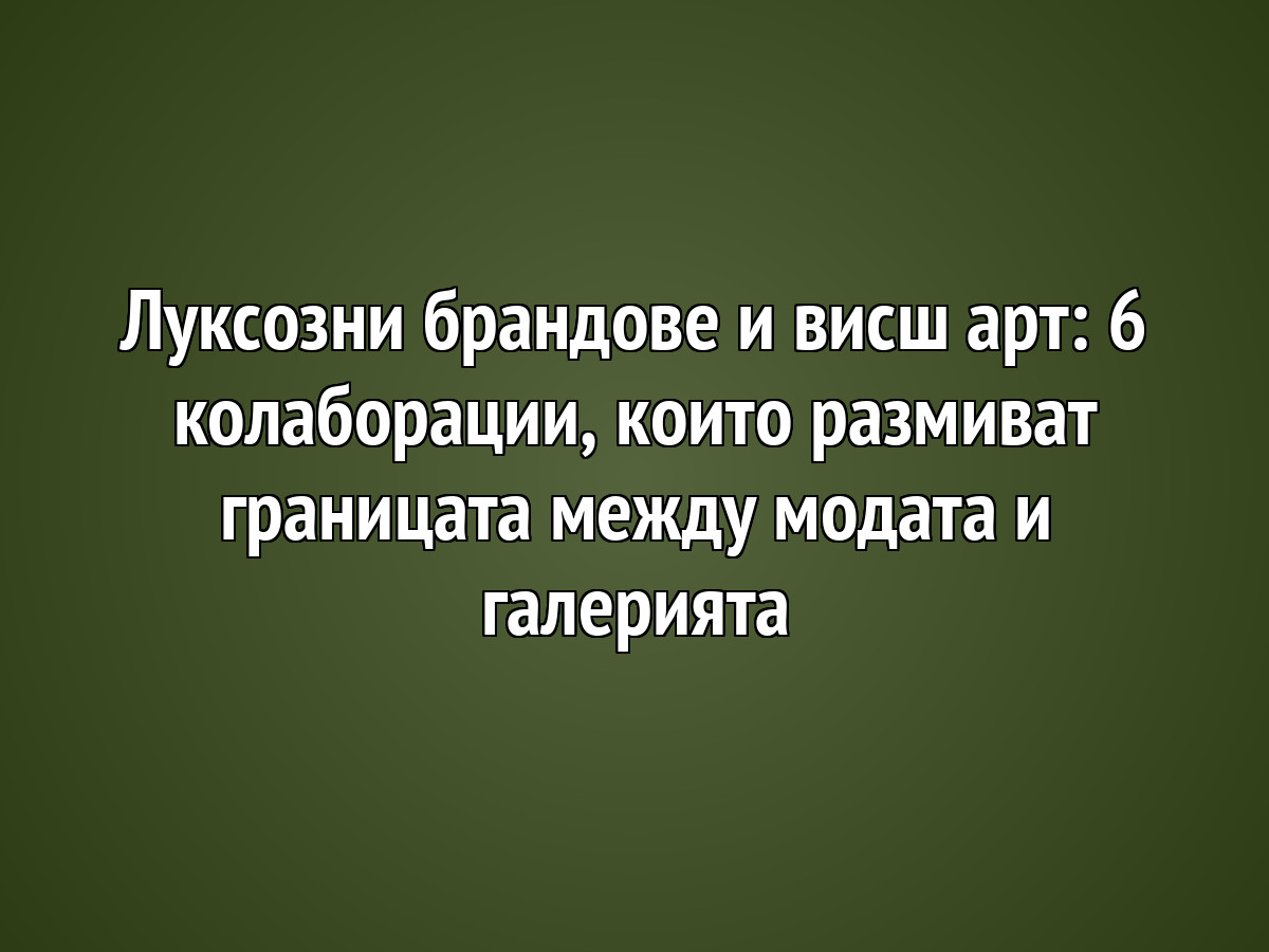 Луксозни брандове и висш арт: 6 колаборации, които размиват границата между модата и галерията