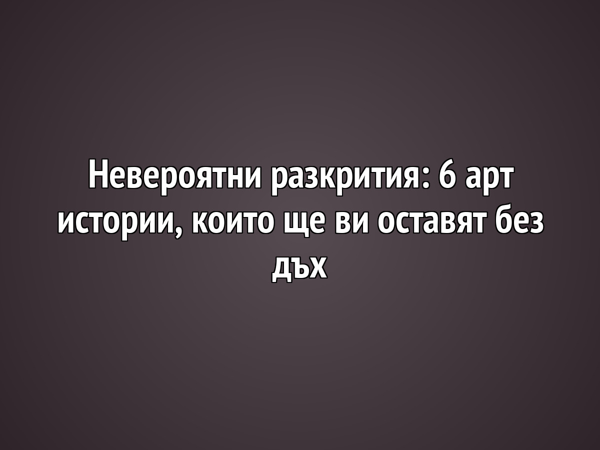 Невероятни разкрития: 6 арт истории, които ще ви оставят без дъх