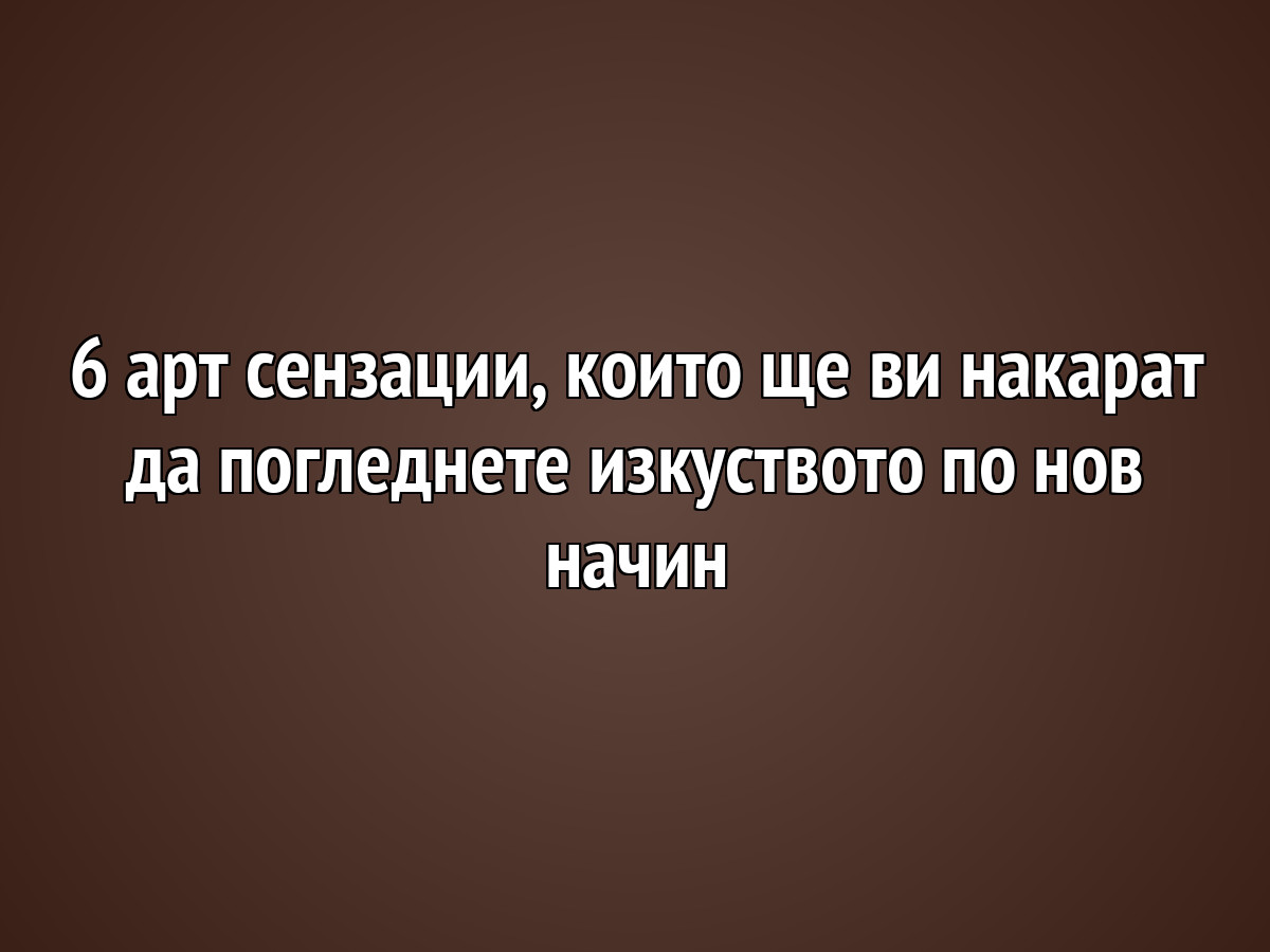 6 арт сензации, които ще ви накарат да погледнете изкуството по нов начин